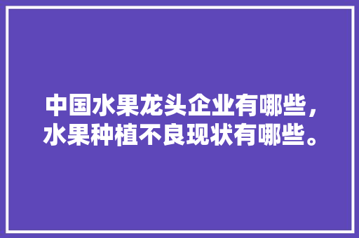 中国水果龙头企业有哪些，水果种植不良现状有哪些。 中国水果龙头企业有哪些，水果种植不良现状有哪些。 土壤施肥