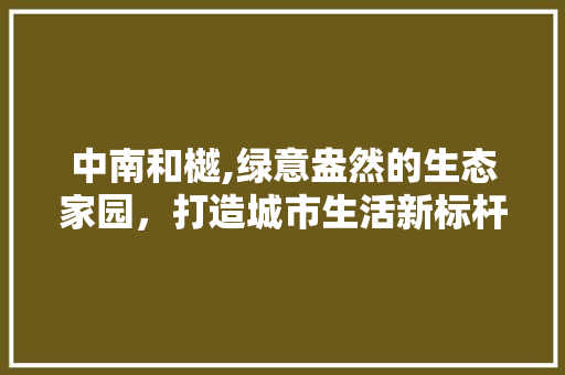 中南和樾,绿意盎然的生态家园，打造城市生活新标杆