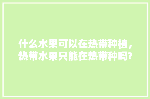 什么水果可以在热带种植，热带水果只能在热带种吗?。 什么水果可以在热带种植，热带水果只能在热带种吗?。 水果种植