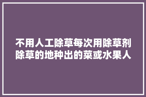 不用人工除草每次用除草剂除草的地种出的菜或水果人吃了对健康有没有伤害，。 不用人工除草每次用除草剂除草的地种出的菜或水果人吃了对健康有没有伤害，。 水果种植