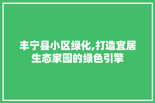 丰宁县小区绿化,打造宜居生态家园的绿色引擎