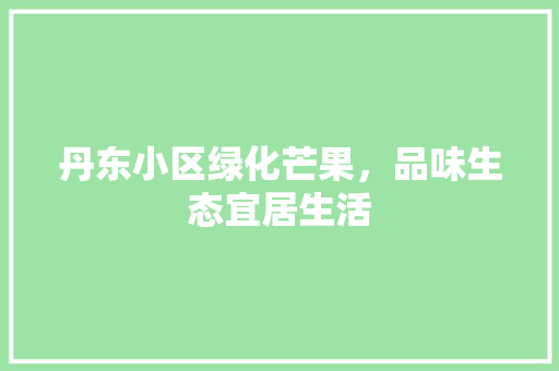 丹东小区绿化芒果，品味生态宜居生活