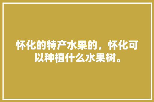 怀化的特产水果的，怀化可以种植什么水果树。 怀化的特产水果的，怀化可以种植什么水果树。 水果种植