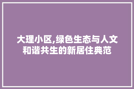 大理小区,绿色生态与人文和谐共生的新居住典范