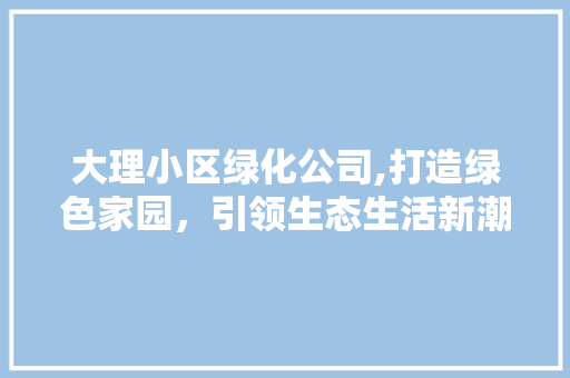 大理小区绿化公司,打造绿色家园，引领生态生活新潮流 土壤施肥