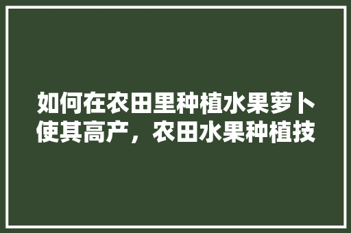 如何在农田里种植水果萝卜使其高产，农田水果种植技术要求。 如何在农田里种植水果萝卜使其高产，农田水果种植技术要求。 蔬菜种植