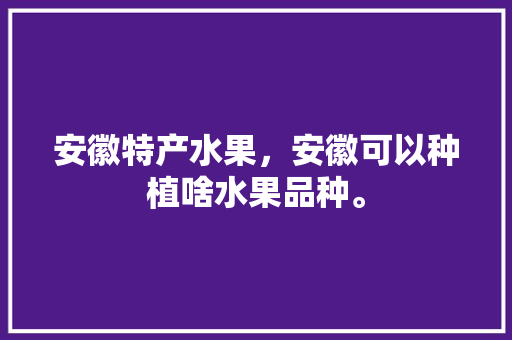 安徽特产水果，安徽可以种植啥水果品种。 安徽特产水果，安徽可以种植啥水果品种。 水果种植