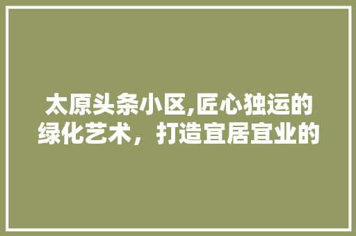 太原头条小区,匠心独运的绿化艺术，打造宜居宜业的生态家园