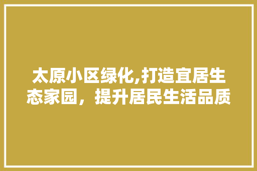 太原小区绿化,打造宜居生态家园，提升居民生活品质