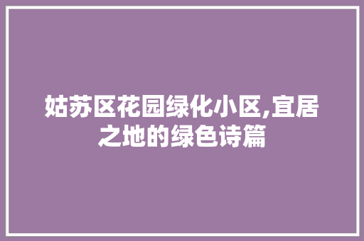 姑苏区花园绿化小区,宜居之地的绿色诗篇