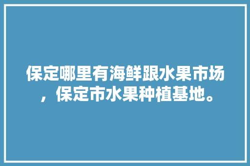 保定哪里有海鲜跟水果市场，保定市水果种植基地。 保定哪里有海鲜跟水果市场，保定市水果种植基地。 蔬菜种植