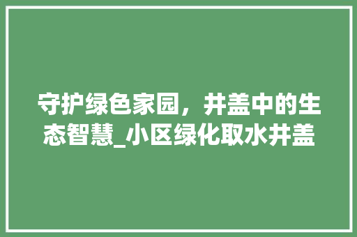 守护绿色家园，井盖中的生态智慧_小区绿化取水井盖的环保使命 畜牧养殖