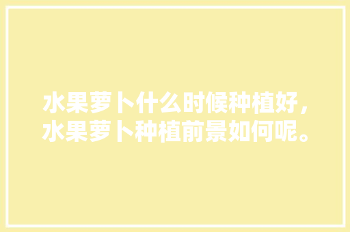 水果萝卜什么时候种植好，水果萝卜种植前景如何呢。 水果萝卜什么时候种植好，水果萝卜种植前景如何呢。 畜牧养殖