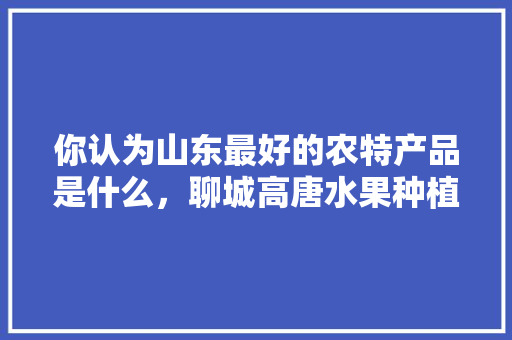 你认为山东最好的农特产品是什么，聊城高唐水果种植基地在哪里。 你认为山东最好的农特产品是什么，聊城高唐水果种植基地在哪里。 土壤施肥