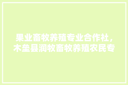 果业畜牧养殖专业合作社，木垒县润牧畜牧养殖农民专业合作社。 果业畜牧养殖专业合作社，木垒县润牧畜牧养殖农民专业合作社。 畜牧养殖