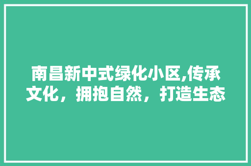 南昌新中式绿化小区,传承文化，拥抱自然，打造生态宜居家园