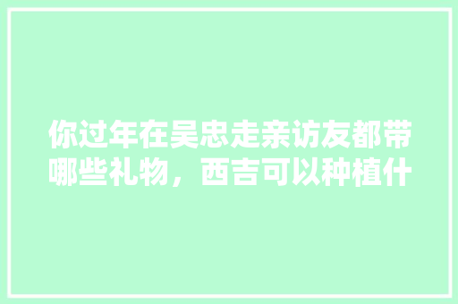 你过年在吴忠走亲访友都带哪些礼物，西吉可以种植什么水果树。 你过年在吴忠走亲访友都带哪些礼物，西吉可以种植什么水果树。 蔬菜种植