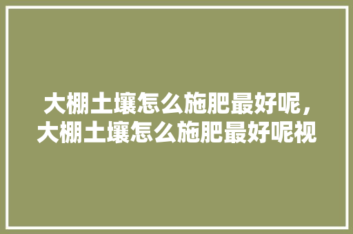 大棚土壤怎么施肥最好呢，大棚土壤怎么施肥最好呢视频。 大棚土壤怎么施肥最好呢，大棚土壤怎么施肥最好呢视频。 土壤施肥