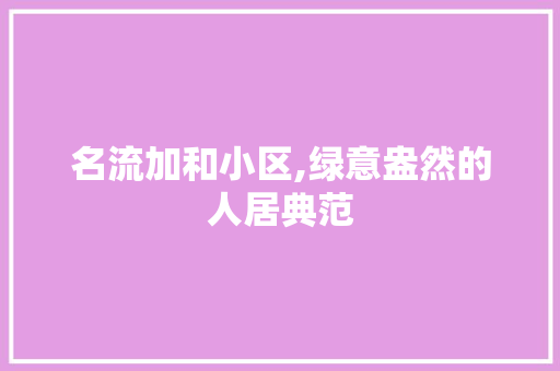 名流加和小区,绿意盎然的人居典范