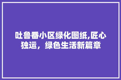 吐鲁番小区绿化图纸,匠心独运，绿色生活新篇章