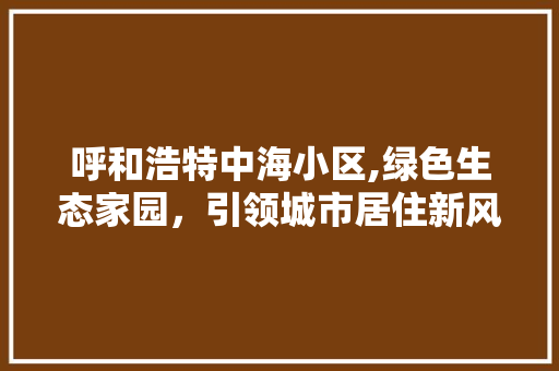 呼和浩特中海小区,绿色生态家园，引领城市居住新风尚