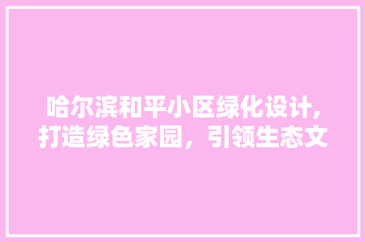 哈尔滨和平小区绿化设计,打造绿色家园，引领生态文明新风尚