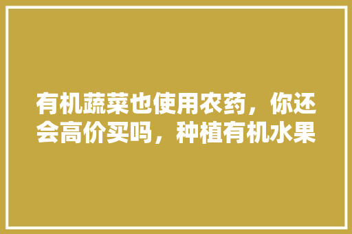 有机蔬菜也使用农药，你还会高价买吗，种植有机水果怎么打药视频。 有机蔬菜也使用农药，你还会高价买吗，种植有机水果怎么打药视频。 水果种植