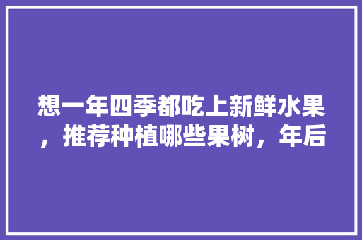 想一年四季都吃上新鲜水果，推荐种植哪些果树，年后种植什么水果最好。 想一年四季都吃上新鲜水果，推荐种植哪些果树，年后种植什么水果最好。 土壤施肥