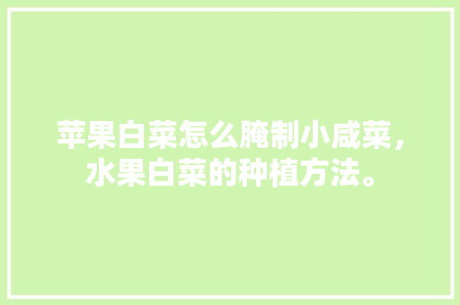 苹果白菜怎么腌制小咸菜，水果白菜的种植方法。 苹果白菜怎么腌制小咸菜，水果白菜的种植方法。 水果种植