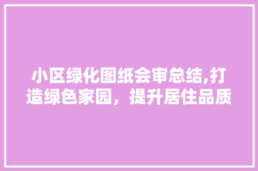 小区绿化图纸会审总结,打造绿色家园，提升居住品质