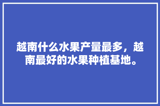 越南什么水果产量最多，越南最好的水果种植基地。 越南什么水果产量最多，越南最好的水果种植基地。 土壤施肥