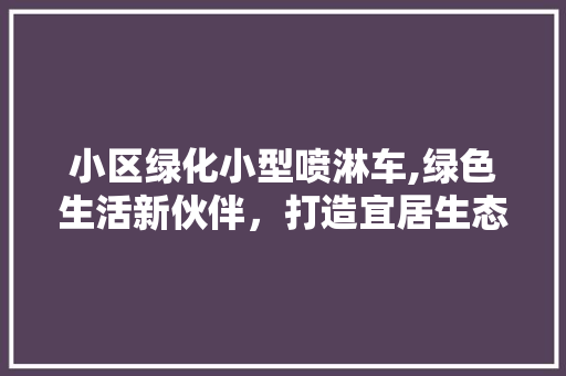 小区绿化小型喷淋车,绿色生活新伙伴，打造宜居生态环境