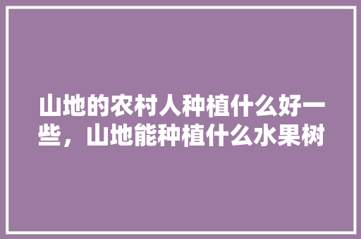 山地的农村人种植什么好一些，山地能种植什么水果树。 山地的农村人种植什么好一些，山地能种植什么水果树。 水果种植