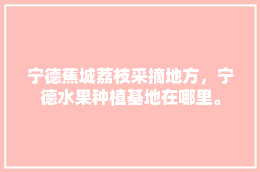 宁德蕉城荔枝采摘地方，宁德水果种植基地在哪里。 宁德蕉城荔枝采摘地方，宁德水果种植基地在哪里。 畜牧养殖