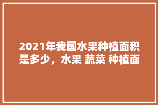 2021年我国水果种植面积是多少，水果 蔬菜 种植面积标准。 2021年我国水果种植面积是多少，水果 蔬菜 种植面积标准。 蔬菜种植