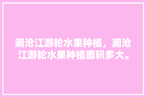 澜沧江游轮水果种植，澜沧江游轮水果种植面积多大。 澜沧江游轮水果种植，澜沧江游轮水果种植面积多大。 水果种植