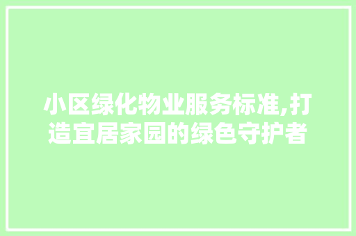 小区绿化物业服务标准,打造宜居家园的绿色守护者