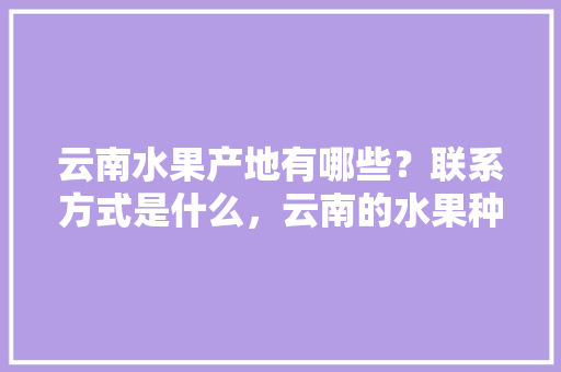 云南水果产地有哪些？联系方式是什么，云南的水果种植基地在哪里。 云南水果产地有哪些？联系方式是什么，云南的水果种植基地在哪里。 水果种植