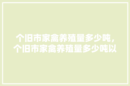 个旧市家禽养殖量多少吨，个旧市家禽养殖量多少吨以上。 个旧市家禽养殖量多少吨，个旧市家禽养殖量多少吨以上。 家禽养殖