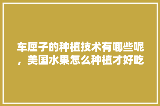 车厘子的种植技术有哪些呢，美国水果怎么种植才好吃。 车厘子的种植技术有哪些呢，美国水果怎么种植才好吃。 蔬菜种植