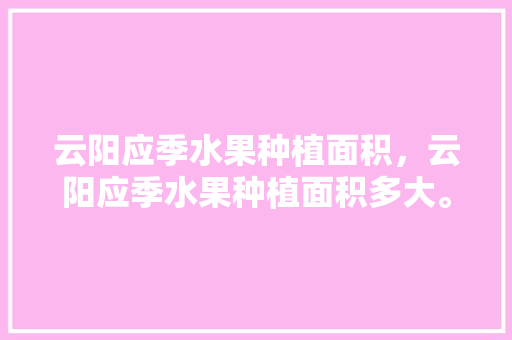 云阳应季水果种植面积，云阳应季水果种植面积多大。 云阳应季水果种植面积，云阳应季水果种植面积多大。 水果种植