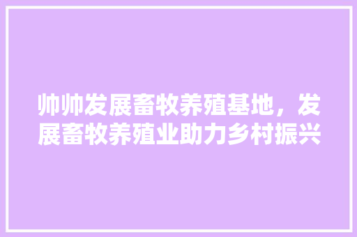 帅帅发展畜牧养殖基地，发展畜牧养殖业助力乡村振兴。 帅帅发展畜牧养殖基地，发展畜牧养殖业助力乡村振兴。 畜牧养殖