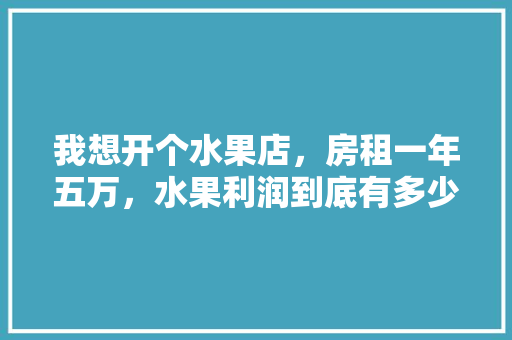 我想开个水果店，房租一年五万，水果利润到底有多少？给个建议，各地水果种植成本对比。 我想开个水果店，房租一年五万，水果利润到底有多少？给个建议，各地水果种植成本对比。 水果种植