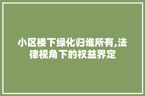 小区楼下绿化归谁所有,法律视角下的权益界定