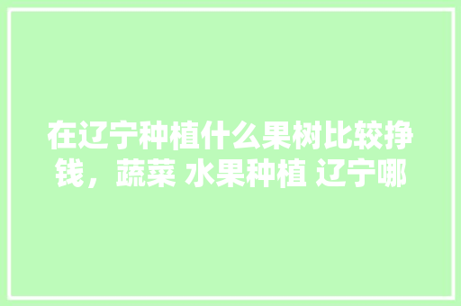 在辽宁种植什么果树比较挣钱，蔬菜 水果种植 辽宁哪里好。 在辽宁种植什么果树比较挣钱，蔬菜 水果种植 辽宁哪里好。 家禽养殖