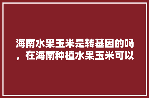 海南水果玉米是转基因的吗，在海南种植水果玉米可以吗。 海南水果玉米是转基因的吗，在海南种植水果玉米可以吗。 蔬菜种植