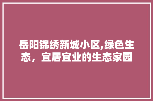 岳阳锦绣新城小区,绿色生态，宜居宜业的生态家园