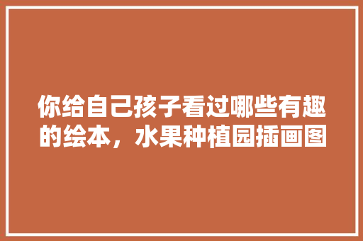 你给自己孩子看过哪些有趣的绘本，水果种植园插画图片。 你给自己孩子看过哪些有趣的绘本，水果种植园插画图片。 土壤施肥