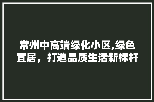 常州中高端绿化小区,绿色宜居，打造品质生活新标杆