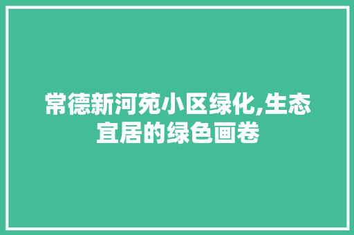 常德新河苑小区绿化,生态宜居的绿色画卷